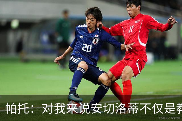 帕托：对我来说安切洛蒂不仅是教练更像父亲 他教会了我尊重